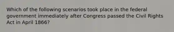 Which of the following scenarios took place in the federal government immediately after Congress passed the Civil Rights Act in April 1866?