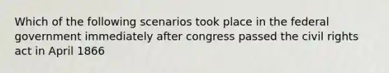 Which of the following scenarios took place in the federal government immediately after congress passed the civil rights act in April 1866