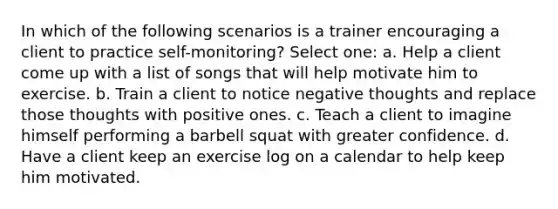 In which of the following scenarios is a trainer encouraging a client to practice self-monitoring? Select one: a. Help a client come up with a list of songs that will help motivate him to exercise. b. Train a client to notice negative thoughts and replace those thoughts with positive ones. c. Teach a client to imagine himself performing a barbell squat with greater confidence. d. Have a client keep an exercise log on a calendar to help keep him motivated.