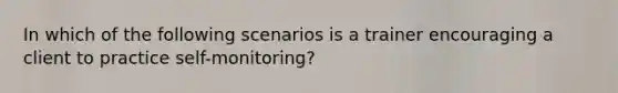 In which of the following scenarios is a trainer encouraging a client to practice self-monitoring?