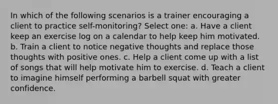 In which of the following scenarios is a trainer encouraging a client to practice self-monitoring? Select one: a. Have a client keep an exercise log on a calendar to help keep him motivated. b. Train a client to notice negative thoughts and replace those thoughts with positive ones. c. Help a client come up with a list of songs that will help motivate him to exercise. d. Teach a client to imagine himself performing a barbell squat with greater confidence.