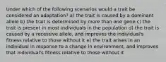 Under which of the following scenarios would a trait be considered an adaptation? a) the trait is caused by a dominant allele b) the trait is determined by more than one gene c) the trait is present in most individuals in the population d) the trait is caused by a recessive allele, and improves the individual's fitness relative to those without it e) the trait arises in an individual in response to a change in environment, and improves that individual's fitness relative to those without it