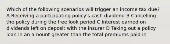 Which of the following scenarios will trigger an income tax due? A Receiving a participating policy's cash dividend B Cancelling the policy during the free look period C Interest earned on dividends left on deposit with the insurer D Taking out a policy loan in an amount greater than the total premiums paid in