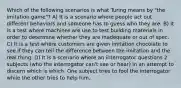 Which of the following scenarios is what Turing means by "the imitation game"? A) It is a scenario where people act out different behaviors and someone has to guess who they are. B) It is a test where machines are use to test building materials in order to determine whether they are inadequate or out of spec. C) It is a test where customers are given imitation chocolate to see if they can tell the difference between the imitation and the real thing. D) It is a scenario where an interrogator questions 2 subjects (who the interrogator can't see or hear) in an attempt to discern which is which. One subject tries to fool the interrogator while the other tries to help him.