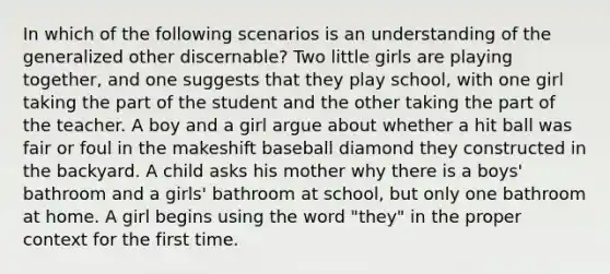 In which of the following scenarios is an understanding of the generalized other discernable? Two little girls are playing together, and one suggests that they play school, with one girl taking the part of the student and the other taking the part of the teacher. A boy and a girl argue about whether a hit ball was fair or foul in the makeshift baseball diamond they constructed in the backyard. A child asks his mother why there is a boys' bathroom and a girls' bathroom at school, but only one bathroom at home. A girl begins using the word "they" in the proper context for the first time.