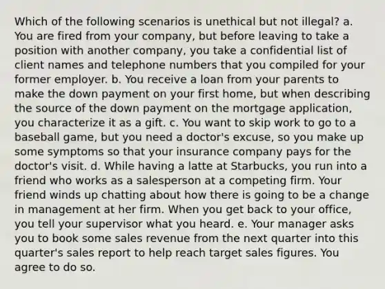 Which of the following scenarios is unethical but not illegal? a. You are fired from your company, but before leaving to take a position with another company, you take a confidential list of client names and telephone numbers that you compiled for your former employer. b. You receive a loan from your parents to make the down payment on your first home, but when describing the source of the down payment on the mortgage application, you characterize it as a gift. c. You want to skip work to go to a baseball game, but you need a doctor's excuse, so you make up some symptoms so that your insurance company pays for the doctor's visit. d. While having a latte at Starbucks, you run into a friend who works as a salesperson at a competing firm. Your friend winds up chatting about how there is going to be a change in management at her firm. When you get back to your office, you tell your supervisor what you heard. e. Your manager asks you to book some sales revenue from the next quarter into this quarter's sales report to help reach target sales figures. You agree to do so.