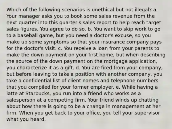 Which of the following scenarios is unethical but not illegal? a. Your manager asks you to book some sales revenue from the next quarter into this quarter's sales report to help reach target sales figures. You agree to do so. b. You want to skip work to go to a baseball game, but you need a doctor's excuse, so you make up some symptoms so that your insurance company pays for the doctor's visit. c. You receive a loan from your parents to make the down payment on your first home, but when describing the source of the down payment on the mortgage application, you characterize it as a gift. d. You are fired from your company, but before leaving to take a position with another company, you take a confidential list of client names and telephone numbers that you compiled for your former employer. e. While having a latte at Starbucks, you run into a friend who works as a salesperson at a competing firm. Your friend winds up chatting about how there is going to be a change in management at her firm. When you get back to your office, you tell your supervisor what you heard.