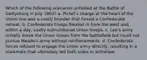 Which of the following scenarios unfolded at the Battle of Gettysburg in July 1863? a. Picket's charge at the heart of the Union line was a costly blunder that forced a Confederate retreat. b. Confederate troops flooded in from the west and, within a day, vastly outnumbered Union troops. c. Lee's army initially drove the Union troops from the battlefield but could not pursue Meade's army without reinforcements. d. Confederate forces refused to engage the Union army directly, resulting in a stalemate that ultimately led both sides to withdraw.