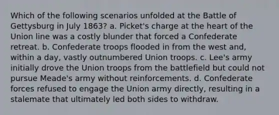 Which of the following scenarios unfolded at the Battle of Gettysburg in July 1863? a. Picket's charge at the heart of the Union line was a costly blunder that forced a Confederate retreat. b. Confederate troops flooded in from the west and, within a day, vastly outnumbered Union troops. c. Lee's army initially drove the Union troops from the battlefield but could not pursue Meade's army without reinforcements. d. Confederate forces refused to engage the Union army directly, resulting in a stalemate that ultimately led both sides to withdraw.