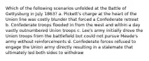 Which of the following scenarios unfolded at the Battle of Gettysburg in July 1863? a. Pickett's charge at the heart of the Union line was costly blunder that forced a Confederate retreat b. Confederate troops flooded in from the west and within a day vastly outnumbered Union troops c. Lee's army initially drove the Union troops from the battlefield but could not pursue Meade's army without reinforcements d. Confederate forces refused to engage the Union army directly resulting in a stalemate that ultimately led both sides to withdraw