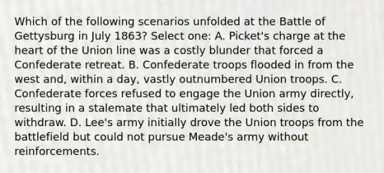 Which of the following scenarios unfolded at the Battle of Gettysburg in July 1863? Select one: A. Picket's charge at the heart of the Union line was a costly blunder that forced a Confederate retreat. B. Confederate troops flooded in from the west and, within a day, vastly outnumbered Union troops. C. Confederate forces refused to engage the Union army directly, resulting in a stalemate that ultimately led both sides to withdraw. D. Lee's army initially drove the Union troops from the battlefield but could not pursue Meade's army without reinforcements.