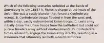 Which of the following scenarios unfolded at the Battle of Gettysburg in July 1863? A. Pickett's charge at the heart of the Union line was a costly blunder that forced a Confederate retreat. B. Confederate troops flooded in from the west and, within a day, vastly outnumbered Union troops. C. Lee's army initially drove the Union troops from the battlefield but could not pursue Meade's army without reinforcements. D. Confederate forces refused to engage the Union army directly, resulting in a stalemate that ultimately led both sides to withdraw.