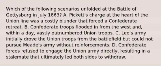 Which of the following scenarios unfolded at the Battle of Gettysburg in July 1863? A. Pickett's charge at the heart of the Union line was a costly blunder that forced a Confederate retreat. B. Confederate troops flooded in from the west and, within a day, vastly outnumbered Union troops. C. Lee's army initially drove the Union troops from the battlefield but could not pursue Meade's army without reinforcements. D. Confederate forces refused to engage the Union army directly, resulting in a stalemate that ultimately led both sides to withdraw.