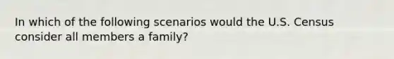 In which of the following scenarios would the U.S. Census consider all members a family?