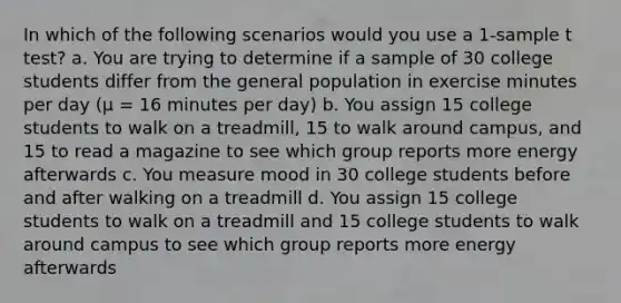 In which of the following scenarios would you use a 1-sample t test? a. You are trying to determine if a sample of 30 college students differ from the general population in exercise minutes per day (µ = 16 minutes per day) b. You assign 15 college students to walk on a treadmill, 15 to walk around campus, and 15 to read a magazine to see which group reports more energy afterwards c. You measure mood in 30 college students before and after walking on a treadmill d. You assign 15 college students to walk on a treadmill and 15 college students to walk around campus to see which group reports more energy afterwards