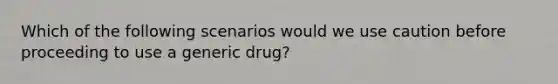 Which of the following scenarios would we use caution before proceeding to use a generic drug?