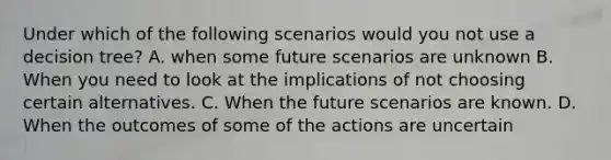 Under which of the following scenarios would you not use a decision tree? A. when some future scenarios are unknown B. When you need to look at the implications of not choosing certain alternatives. C. When the future scenarios are known. D. When the outcomes of some of the actions are uncertain