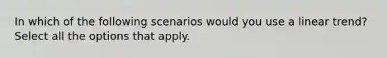 In which of the following scenarios would you use a linear trend? Select all the options that apply.