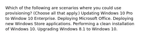 Which of the following are scenarios where you could use provisioning? (Choose all that apply.) Updating Windows 10 Pro to Window 10 Enterprise. Deploying Microsoft Office. Deploying new Windows Store applications. Performing a clean installation of Windows 10. Upgrading Windows 8.1 to Windows 10.