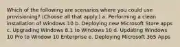 Which of the following are scenarios where you could use provisioning? (Choose all that apply.) a. Performing a clean installation of Windows 10 b. Deploying new Microsoft Store apps c. Upgrading Windows 8.1 to Windows 10 d. Updating Windows 10 Pro to Window 10 Enterprise e. Deploying Microsoft 365 Apps