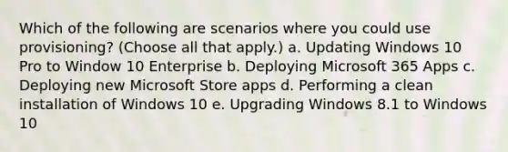 Which of the following are scenarios where you could use provisioning? (Choose all that apply.) a. Updating Windows 10 Pro to Window 10 Enterprise b. Deploying Microsoft 365 Apps c. Deploying new Microsoft Store apps d. Performing a clean installation of Windows 10 e. Upgrading Windows 8.1 to Windows 10