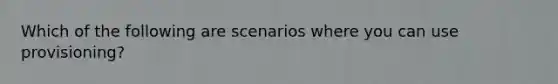 Which of the following are scenarios where you can use provisioning?