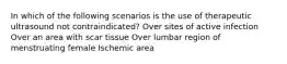 In which of the following scenarios is the use of therapeutic ultrasound not contraindicated? Over sites of active infection Over an area with scar tissue Over lumbar region of menstruating female Ischemic area