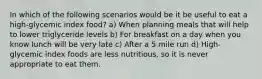 In which of the following scenarios would be it be useful to eat a high-glycemic index food? a) When planning meals that will help to lower triglyceride levels b) For breakfast on a day when you know lunch will be very late c) After a 5 mile run d) High-glycemic index foods are less nutritious, so it is never appropriate to eat them.