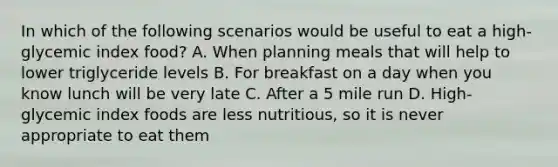 In which of the following scenarios would be useful to eat a high-glycemic index food? A. When planning meals that will help to lower triglyceride levels B. For breakfast on a day when you know lunch will be very late C. After a 5 mile run D. High-glycemic index foods are less nutritious, so it is never appropriate to eat them