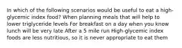 In which of the following scenarios would be useful to eat a high-glycemic index food? When planning meals that will help to lower triglyceride levels For breakfast on a day when you know lunch will be very late After a 5 mile run High-glycemic index foods are less nutritious, so it is never appropriate to eat them