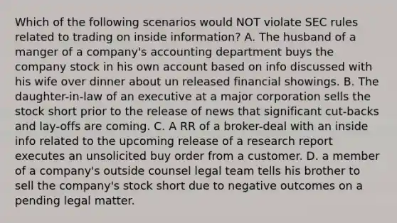 Which of the following scenarios would NOT violate SEC rules related to trading on inside information? A. The husband of a manger of a company's accounting department buys the company stock in his own account based on info discussed with his wife over dinner about un released financial showings. B. The daughter-in-law of an executive at a major corporation sells the stock short prior to the release of news that significant cut-backs and lay-offs are coming. C. A RR of a broker-deal with an inside info related to the upcoming release of a research report executes an unsolicited buy order from a customer. D. a member of a company's outside counsel legal team tells his brother to sell the company's stock short due to negative outcomes on a pending legal matter.