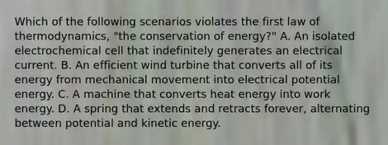 Which of the following scenarios violates the first law of thermodynamics, "the conservation of energy?" A. An isolated electrochemical cell that indefinitely generates an electrical current. B. An efficient wind turbine that converts all of its energy from mechanical movement into electrical potential energy. C. A machine that converts heat energy into work energy. D. A spring that extends and retracts forever, alternating between potential and kinetic energy.