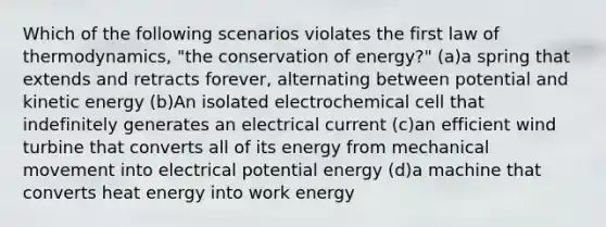 Which of the following scenarios violates the first law of thermodynamics, "the conservation of energy?" (a)a spring that extends and retracts forever, alternating between potential and kinetic energy (b)An isolated electrochemical cell that indefinitely generates an electrical current (c)an efficient wind turbine that converts all of its energy from mechanical movement into electrical potential energy (d)a machine that converts heat energy into work energy