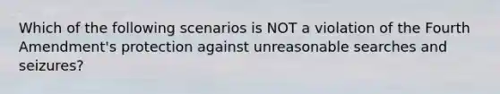 Which of the following scenarios is NOT a violation of the Fourth Amendment's protection against unreasonable searches and seizures?