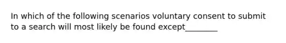 In which of the following scenarios voluntary consent to submit to a search will most likely be found except________