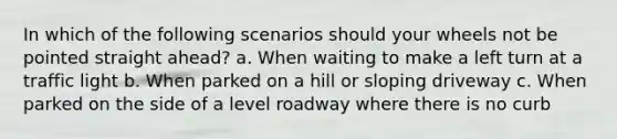 In which of the following scenarios should your wheels not be pointed straight ahead? a. When waiting to make a left turn at a traffic light b. When parked on a hill or sloping driveway c. When parked on the side of a level roadway where there is no curb