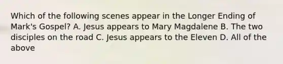 Which of the following scenes appear in the Longer Ending of Mark's Gospel? A. Jesus appears to Mary Magdalene B. The two disciples on the road C. Jesus appears to the Eleven D. All of the above