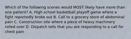 Which of the following scenes would MOST likely have more than one​ patient? A. High school basketball playoff game where a fight reportedly broke out B. Call to a grocery store of abdominal pain C. Construction site where a piece of heavy machinery rolled over D. Dispatch tells that you are responding to a call for chest pain