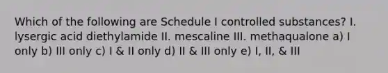 Which of the following are Schedule I controlled substances? I. lysergic acid diethylamide II. mescaline III. methaqualone a) I only b) III only c) I & II only d) II & III only e) I, II, & III