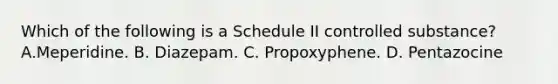 Which of the following is a Schedule II controlled substance? A.Meperidine. B. Diazepam. C. Propoxyphene. D. Pentazocine