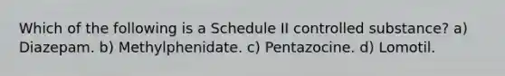 Which of the following is a Schedule II controlled substance? a) Diazepam. b) Methylphenidate. c) Pentazocine. d) Lomotil.