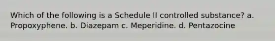 Which of the following is a Schedule II controlled substance? a. Propoxyphene. b. Diazepam c. Meperidine. d. Pentazocine