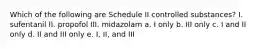 Which of the following are Schedule II controlled substances? I. sufentanil II. propofol III. midazolam a. I only b. III only c. I and II only d. II and III only e. I, II, and III