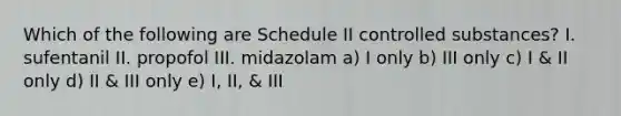 Which of the following are Schedule II controlled substances? I. sufentanil II. propofol III. midazolam a) I only b) III only c) I & II only d) II & III only e) I, II, & III