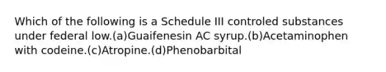 Which of the following is a Schedule III controled substances under federal low.(a)Guaifenesin AC syrup.(b)Acetaminophen with codeine.(c)Atropine.(d)Phenobarbital