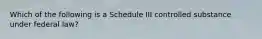 Which of the following is a Schedule III controlled substance under federal law?