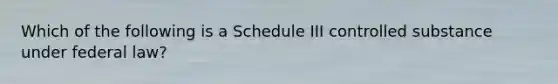 Which of the following is a Schedule III controlled substance under federal law?