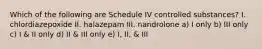 Which of the following are Schedule IV controlled substances? I. chlordiazepoxide II. halazepam III. nandrolone a) I only b) III only c) I & II only d) II & III only e) I, II, & III