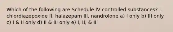 Which of the following are Schedule IV controlled substances? I. chlordiazepoxide II. halazepam III. nandrolone a) I only b) III only c) I & II only d) II & III only e) I, II, & III