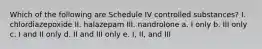 Which of the following are Schedule IV controlled substances? I. chlordiazepoxide II. halazepam III. nandrolone a. I only b. III only c. I and II only d. II and III only e. I, II, and III